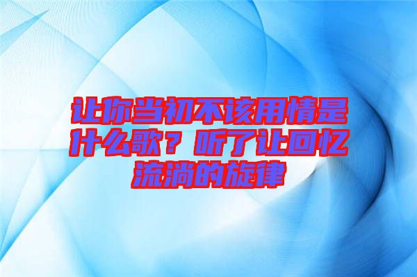 讓你當初不該用情是什么歌?聽了讓回憶流淌的旋律