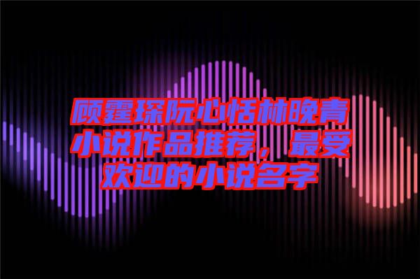 顧霆琛阮心恬林晚青小說作品推薦,最受歡迎的小說名字