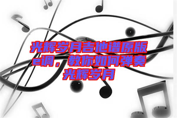 光輝歲月吉他譜原版e調,教你如何彈奏光輝歲月
