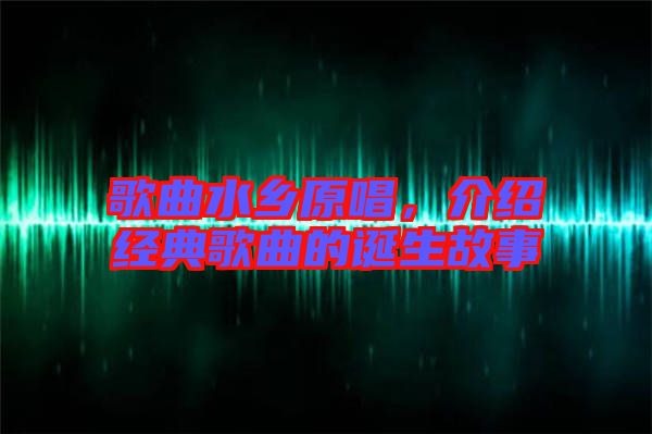 歌曲水鄉(xiāng)原唱,介紹經典歌曲的誕生故事