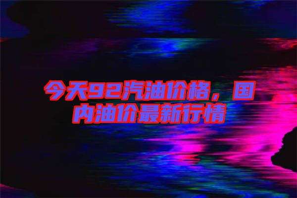 今天92汽油價格,國內(nèi)油價最新行情
