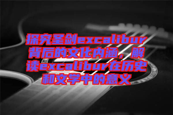 探究圣劍excalibur背后的文化內涵,解讀excalibur在歷史和文學中的意義