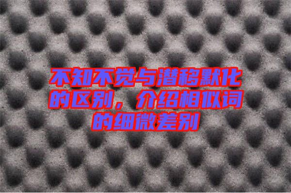 不知不覺與潛移默化的區別,介紹相似詞的細微差別