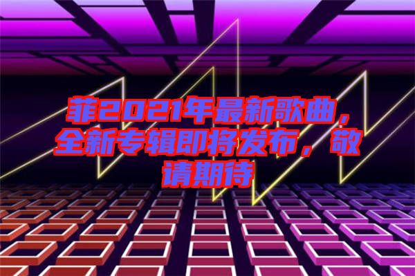 菲2021年最新歌曲,全新專輯即將發(fā)布,敬請(qǐng)期待
