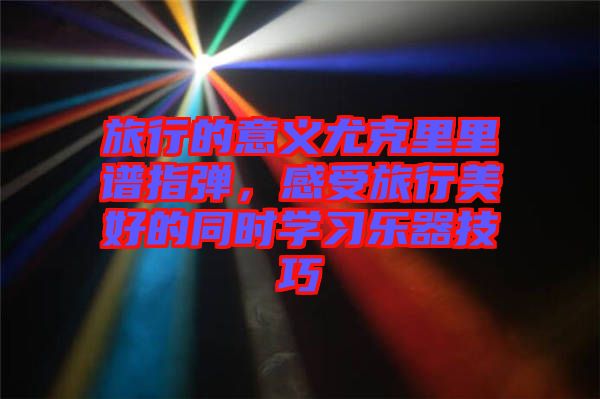 旅行的意義尤克里里譜指彈,感受旅行美好的同時學習樂器技巧