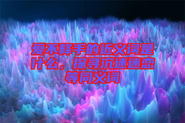 愛不釋手的近義詞是什么,探尋沉迷迷戀等同義詞