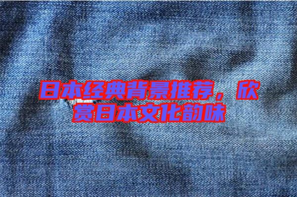 日本經(jīng)典背景推薦,欣賞日本文化韻味