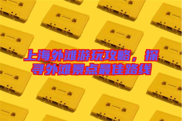 上海外灘游玩攻略,探尋外灘景點最佳路線