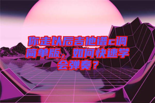 你走以后吉他譜c調(diào)簡單版,如何快速學(xué)會彈奏?