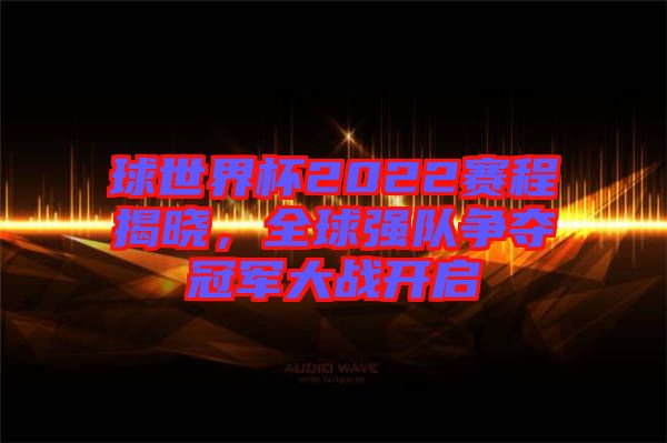 球世界杯2022賽程揭曉,全球強隊爭奪冠軍大戰開啟