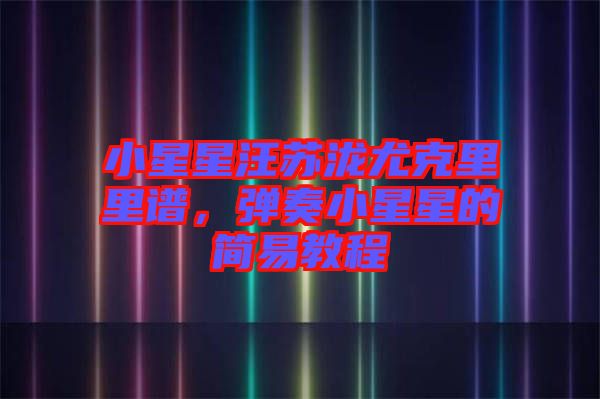 小星星汪蘇瀧尤克里里譜,彈奏小星星的簡易教程