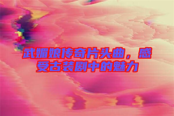 武媚娘傳奇片頭曲,感受古裝劇中的魅力