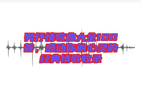 男抒情歌曲大全100首,感動(dòng)你的心靈的經(jīng)典情歌收錄