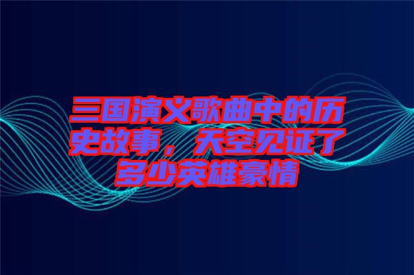 三國演義歌曲中的歷史故事,天空見證了多少英雄豪情