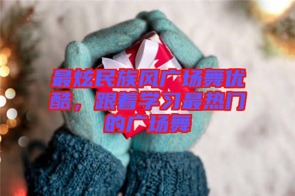 最炫民族風廣場舞優酷,跟著學習最熱門的廣場舞