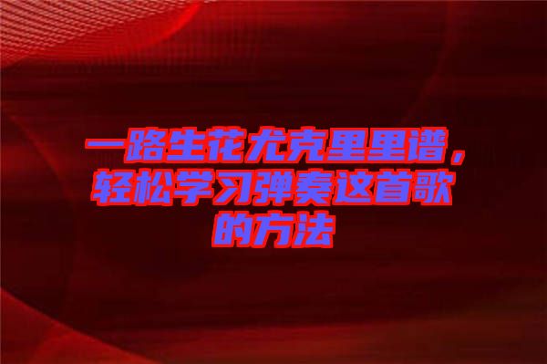 一路生花尤克里里譜,輕松學(xué)習(xí)彈奏這首歌的方法