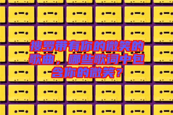 搜羅帶有你的微笑的歌曲,哪些歌詞中包含你的微笑?