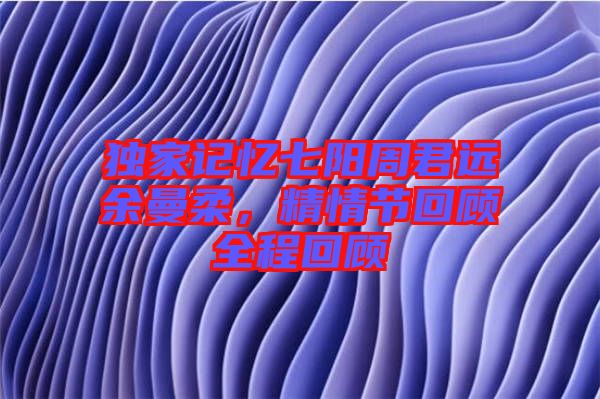 獨家記憶七陽周君遠余曼柔,精情節回顧全程回顧