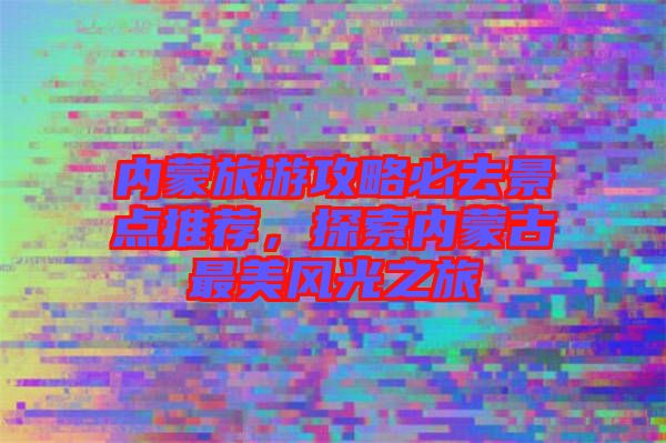 內蒙旅游攻略必去景點推薦,探索內蒙古最美風光之旅