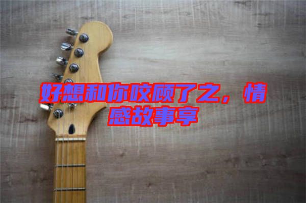 好想和你咬顧了之,情感故事享