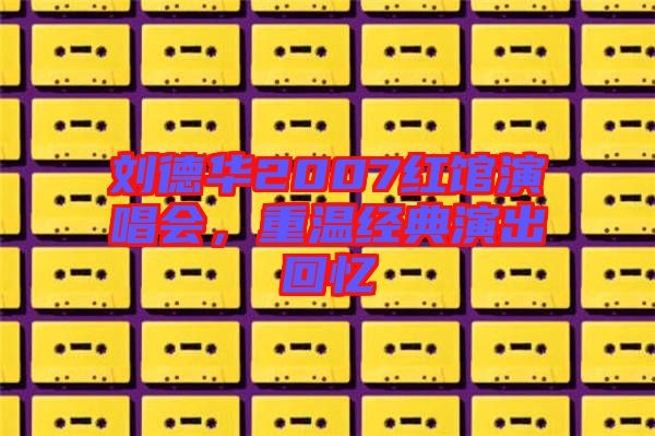 劉德華2007紅館演唱會,重溫經典演出回憶