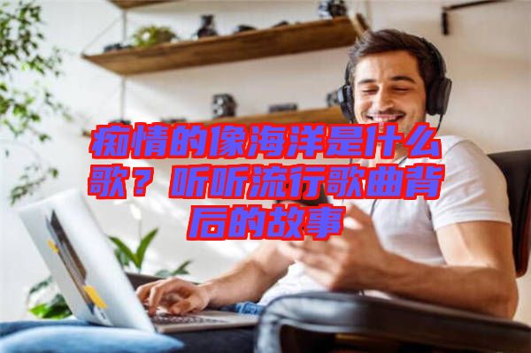 癡情的像海洋是什么歌?聽(tīng)聽(tīng)流行歌曲背后的故事