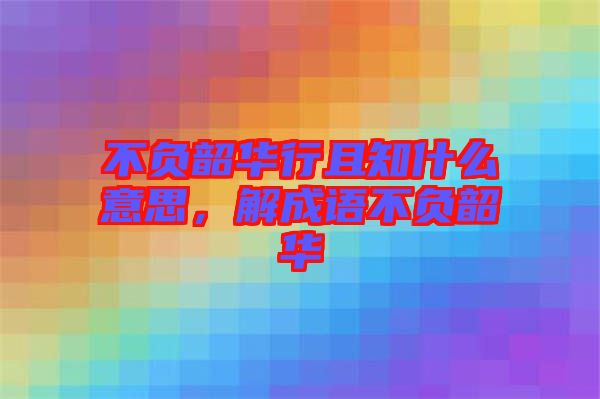 不負(fù)韶華行且知什么意思,解成語不負(fù)韶華