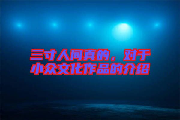 三寸人間真的,對于小眾文化作品的介紹