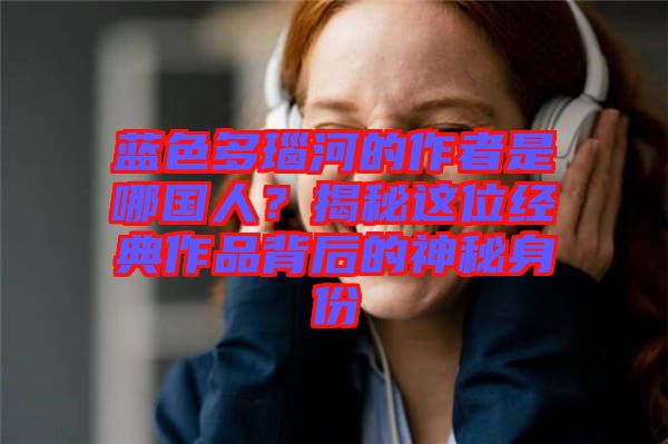 藍色多瑙河的作者是哪國人？揭秘這位經典作品背后的神秘身份