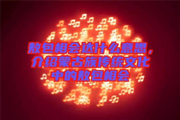 敖包相會達什么意思,介紹蒙古族傳統文化中的敖包相會