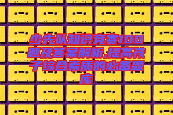 少先隊(duì)知識(shí)競(jìng)賽100題及答案解析,提高孩子綜合素質(zhì)的必備題庫(kù)