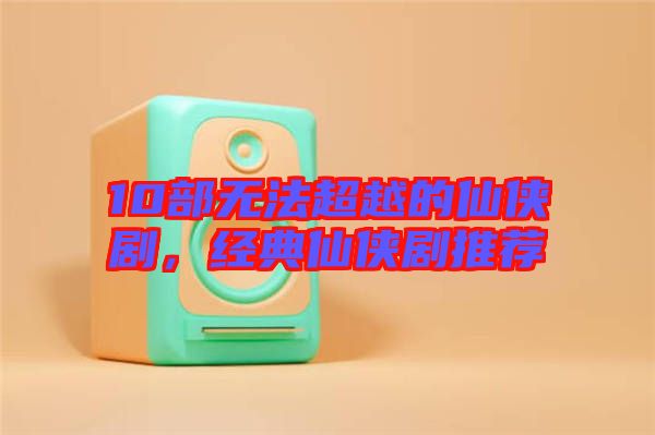 10部無(wú)法超越的仙俠劇,經(jīng)典仙俠劇推薦