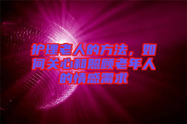 護理老人的方法,如何關心和照顧老年人的情感需求