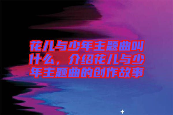 花兒與少年主題曲叫什么,介紹花兒與少年主題曲的創作故事