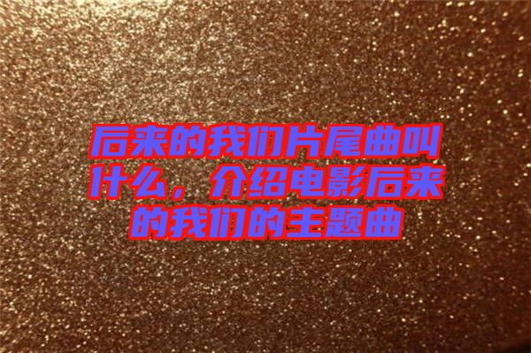 后來的我們片尾曲叫什么,介紹電影后來的我們的主題曲