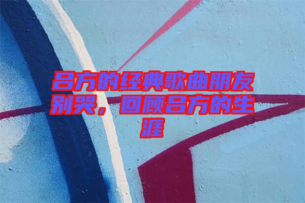 呂方的經(jīng)典歌曲朋友別哭，回顧呂方的生涯