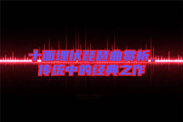 十面埋伏琵琶曲賞析,傳統中的經典之作