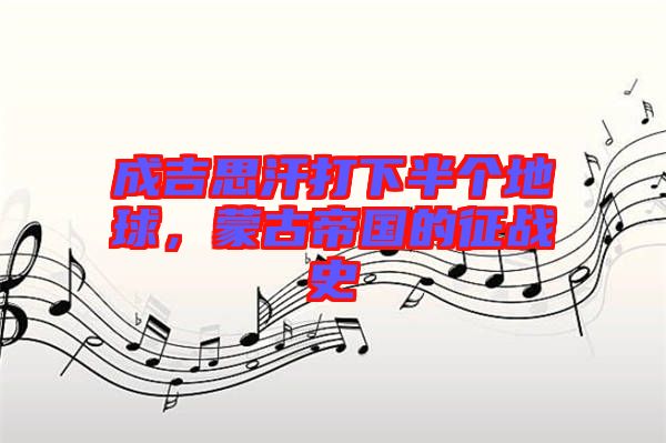 成吉思汗打下半個地球,蒙古帝國的征戰史