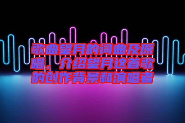 歌曲望月的詞曲及原唱,介紹望月這首歌的創作背景和演唱者