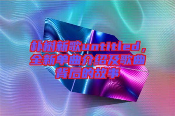 樸樹新歌untitled,全新單曲介紹及歌曲背后的故事