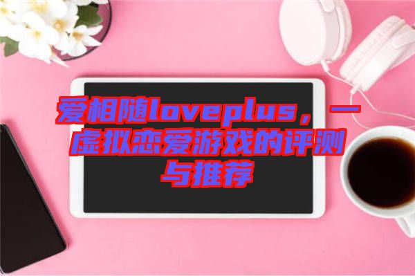 愛(ài)相隨loveplus,一虛擬戀愛(ài)游戲的評(píng)測(cè)與推薦