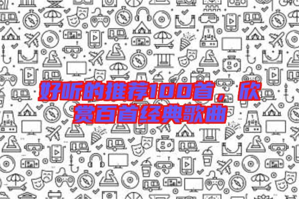 好聽的推薦100首,欣賞百首經(jīng)典歌曲
