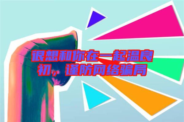 很想和你在一起溫良初,謹防網絡騙局