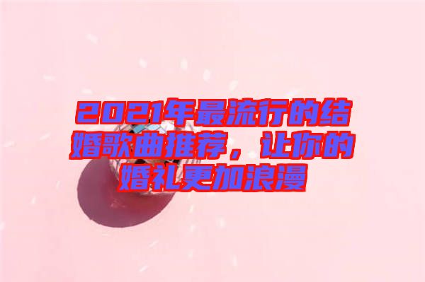 2021年最流行的結婚歌曲推薦,讓你的婚禮更加浪漫