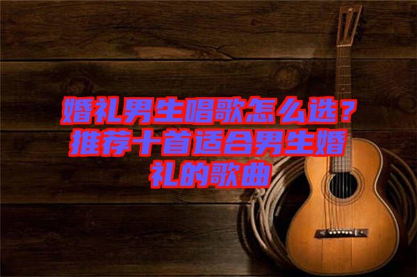 婚禮男生唱歌怎么選?推薦十首適合男生婚禮的歌曲