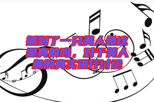 抓到了一只美人魚這是真的嗎，對于美人魚的真實進行討論