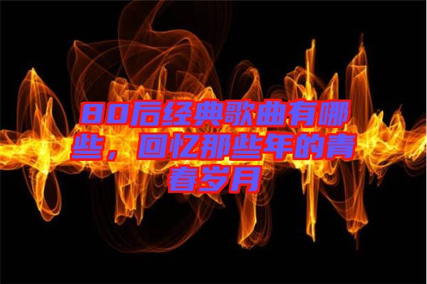 80后經典歌曲有哪些,回憶那些年的青春歲月