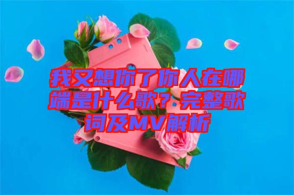 我又想你了你人在哪端是什么歌?完整歌詞及MV解析