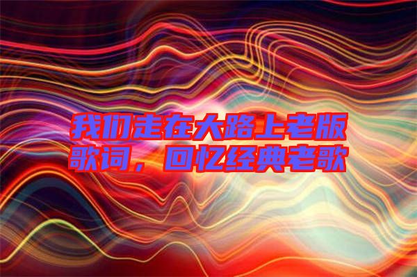 我們走在大路上老版歌詞,回憶經典老歌
