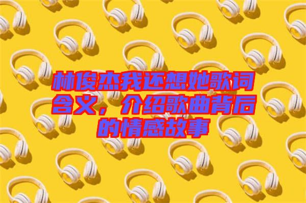 林俊杰我還想她歌詞含義，介紹歌曲背后的情感故事